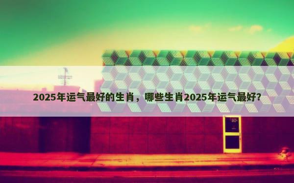 2025年运气最好的生肖，哪些生肖2025年运气最好？