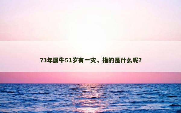 73年属牛51岁有一灾，指的是什么呢？