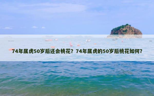 74年属虎50岁后还会桃花？74年属虎的50岁后桃花如何？