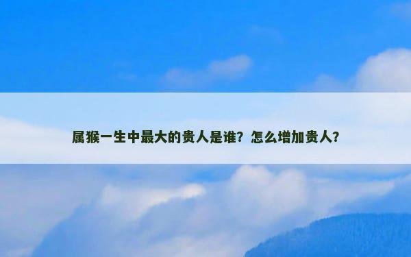 属猴一生中最大的贵人是谁？怎么增加贵人？