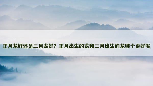 正月龙好还是二月龙好？正月出生的龙和二月出生的龙哪个更好呢