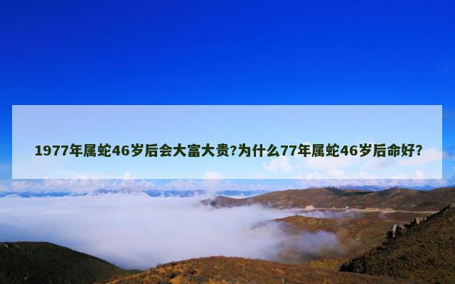 1977年属蛇46岁后会大富大贵?为什么77年属蛇46岁后命好？