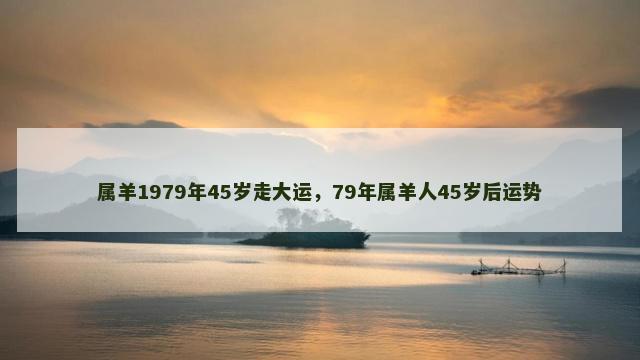 属羊1979年45岁走大运，79年属羊人45岁后运势