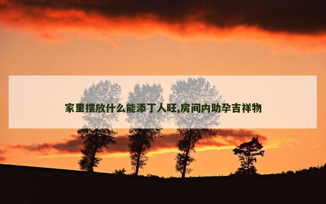 家里摆放什么能添丁人旺,房间内助孕吉祥物