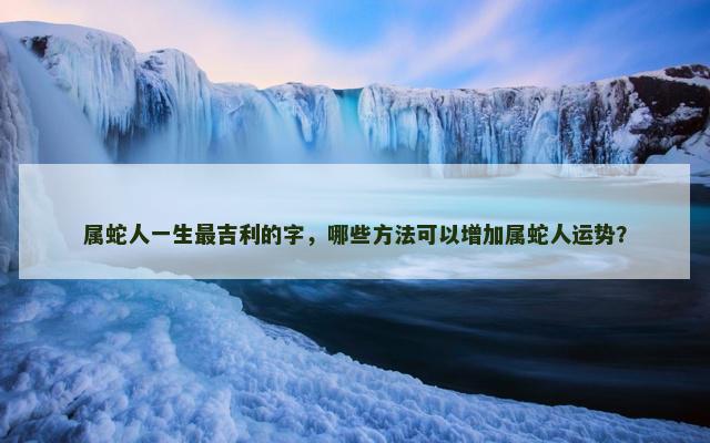 属蛇人一生最吉利的字，哪些方法可以增加属蛇人运势？